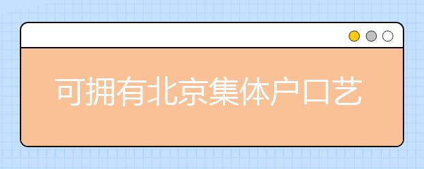 可擁有北京集體戶口藝術(shù)類學(xué)校說明，非京籍高考家長(zhǎng)重點(diǎn)關(guān)注