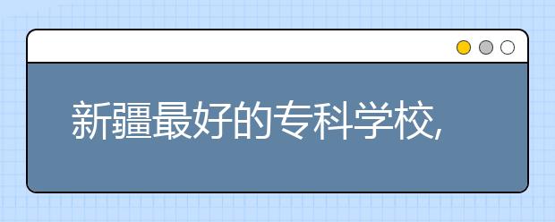 新疆最好的?？茖W(xué)校,2020年新疆?？茖W(xué)校排名前十名單公布