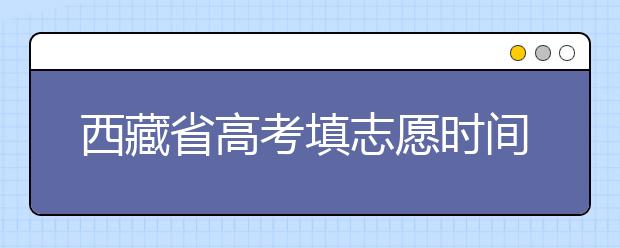 西藏省高考填志愿時間是什么時候？為您整理西藏生高考填報(bào)志愿時間以及招生辦法