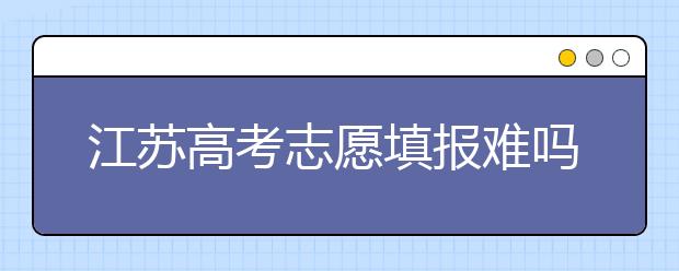江蘇高考志愿填報(bào)難嗎？把握這幾點(diǎn)，志愿填報(bào)很容易！