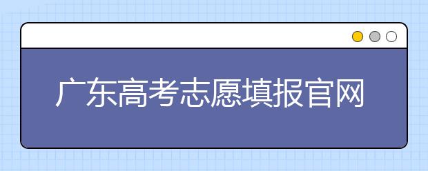 廣東高考志愿填報官網(wǎng)入口，廣東省有那些大學(xué)值得報考
