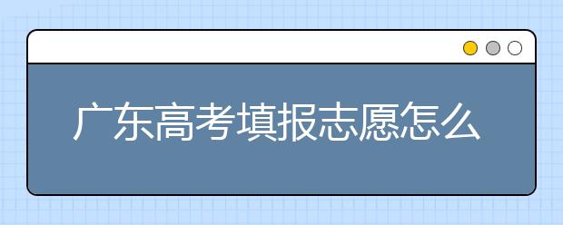 廣東高考填報志愿怎么填？各種志愿填報怎么填？
