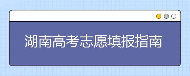 湖南高考志愿填報指南，志愿報考江湖秘籍在此！