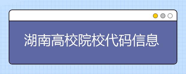 湖南高校院校代碼信息大合集！高考志愿照這樣填準沒錯