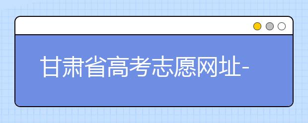 甘肅省高考志愿網(wǎng)址-甘肅省高考志愿四大填報技巧！