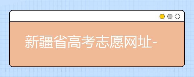 新疆省高考志愿網(wǎng)址-附帶新疆省高考志愿填報(bào)技巧！