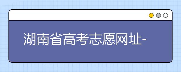 湖南省高考志愿網(wǎng)址-湖南省高考志愿填報技巧你掌握了嗎！