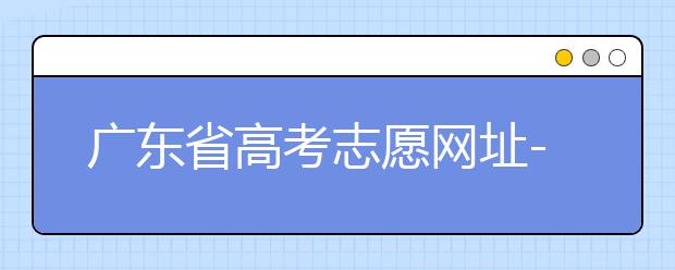 廣東省高考志愿網(wǎng)址-廣東省高考志愿填報技巧為您整理如下！