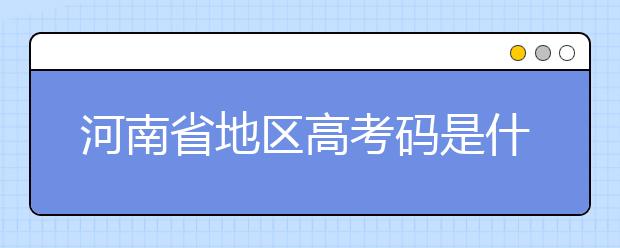 河南省地區(qū)高考碼是什么？為您整理河南省地區(qū)全部大學(xué)信息代碼~