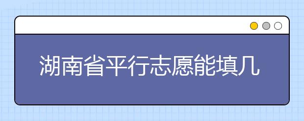 湖南省平行志愿能填幾個？湖南省平行志愿怎么填？  ?