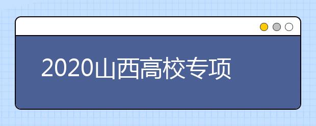 2020山西高校專項計劃怎么報？高校專項計劃有什么學校？
