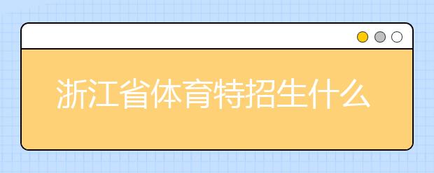 浙江省體育特招生什么時(shí)候填報(bào)志愿？填報(bào)志愿后錄取是什么時(shí)間？