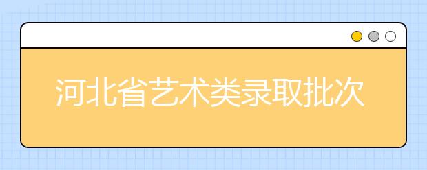 河北省藝術(shù)類錄取批次是如何設(shè)置的？藝術(shù)類考生填報志愿有哪些注意事項(xiàng)？