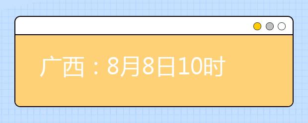 廣西：8月8日10時(shí)起考生可陸續(xù)查詢投檔、錄取信息