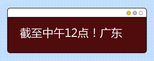 截至中午12點！廣東考生今天開始填報本科提前批征集志愿