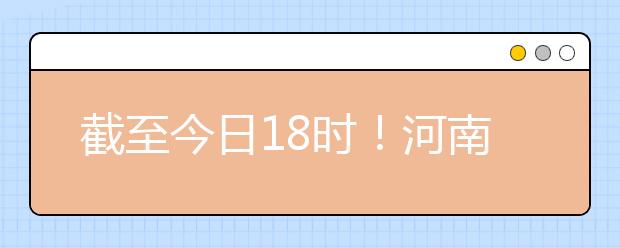截至今日18時(shí)！河南本科提前批和國家專項(xiàng)共征集志愿1664個(gè) ！