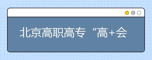 北京高職高?！案?會(huì)”志愿填報(bào)四點(diǎn)注意