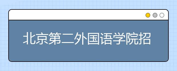 北京第二外國(guó)語學(xué)院招生負(fù)責(zé)人談志愿填報(bào)